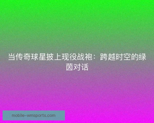 当传奇球星披上现役战袍：跨越时空的绿茵对话