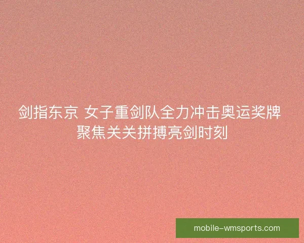 剑指东京 女子重剑队全力冲击奥运奖牌 聚焦关关拼搏亮剑时刻
